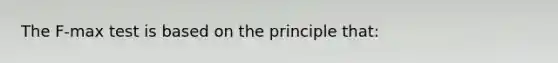 The F-max test is based on the principle that: