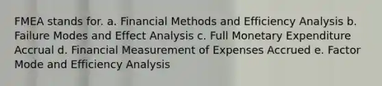 FMEA stands for. a. Financial Methods and Efficiency Analysis b. Failure Modes and Effect Analysis c. Full Monetary Expenditure Accrual d. Financial Measurement of Expenses Accrued e. Factor Mode and Efficiency Analysis