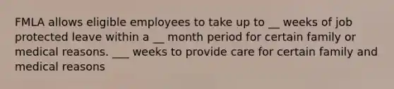 FMLA allows eligible employees to take up to __ weeks of job protected leave within a __ month period for certain family or medical reasons. ___ weeks to provide care for certain family and medical reasons