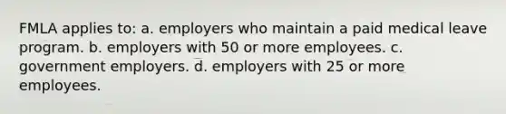 FMLA applies to: a. employers who maintain a paid medical leave program. b. employers with 50 or more employees. c. government employers. d. employers with 25 or more employees.