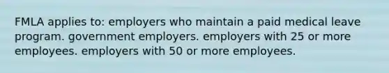 FMLA applies to: employers who maintain a paid medical leave program. government employers. employers with 25 or more employees. employers with 50 or more employees.