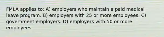 FMLA applies to: A) employers who maintain a paid medical leave program. B) employers with 25 or more employees. C) government employers. D) employers with 50 or more employees.