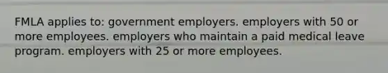 FMLA applies to: government employers. employers with 50 or more employees. employers who maintain a paid medical leave program. employers with 25 or more employees.