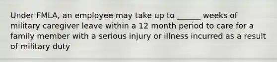 Under FMLA, an employee may take up to ______ weeks of military caregiver leave within a 12 month period to care for a family member with a serious injury or illness incurred as a result of military duty