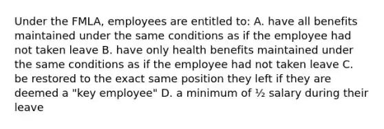 Under the FMLA, employees are entitled to: A. have all benefits maintained under the same conditions as if the employee had not taken leave B. have only health benefits maintained under the same conditions as if the employee had not taken leave C. be restored to the exact same position they left if they are deemed a "key employee" D. a minimum of ½ salary during their leave