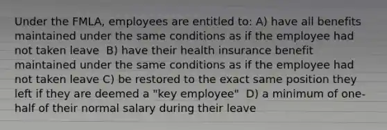 Under the FMLA, employees are entitled to:​ ​A) have all benefits maintained under the same conditions as if the employee had not taken leave ​ B) have their health insurance benefit maintained under the same conditions as if the employee had not taken leave C) ​be restored to the exact same position they left if they are deemed a "key employee" ​ D) a minimum of one-half of their normal salary during their leave