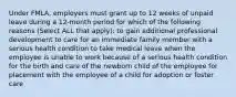 Under FMLA, employers must grant up to 12 weeks of unpaid leave during a 12-month period for which of the following reasons (Select ALL that apply): to gain additional professional development to care for an immediate family member with a serious health condition to take medical leave when the employee is unable to work because of a serious health condition for the birth and care of the newborn child of the employee for placement with the employee of a child for adoption or foster care