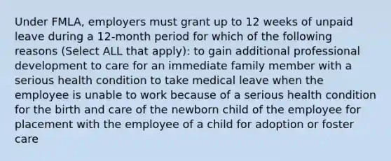 Under FMLA, employers must grant up to 12 weeks of unpaid leave during a 12-month period for which of the following reasons (Select ALL that apply): to gain additional professional development to care for an immediate family member with a serious health condition to take medical leave when the employee is unable to work because of a serious health condition for the birth and care of the newborn child of the employee for placement with the employee of a child for adoption or foster care