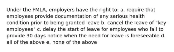 Under the FMLA, employers have the right to: a. require that employees provide documentation of any serious health condition prior to being granted leave b. cancel the leave of "key employees" c. delay the start of leave for employees who fail to provide 30 days notice when the need for leave is foreseeable d. all of the above e. none of the above