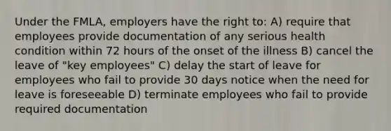 Under the FMLA, employers have the right to: A) require that employees provide documentation of any serious health condition within 72 hours of the onset of the illness B) cancel the leave of "key employees" C) delay the start of leave for employees who fail to provide 30 days notice when the need for leave is foreseeable D) terminate employees who fail to provide required documentation