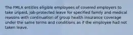 The FMLA entitles eligible employees of covered employers to take unpaid, job-protected leave for specified family and medical reasons with continuation of group health insurance coverage under the same terms and conditions as if the employee had not taken leave.