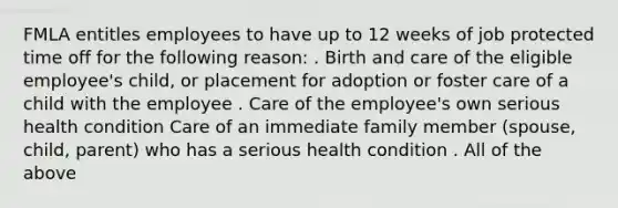 FMLA entitles employees to have up to 12 weeks of job protected time off for the following reason: . Birth and care of the eligible employee's child, or placement for adoption or foster care of a child with the employee . Care of the employee's own serious health condition Care of an immediate family member (spouse, child, parent) who has a serious health condition . All of the above