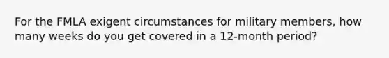 For the FMLA exigent circumstances for military members, how many weeks do you get covered in a 12-month period?