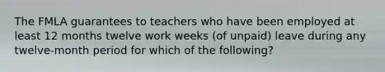 The FMLA guarantees to teachers who have been employed at least 12 months twelve work weeks (of unpaid) leave during any twelve-month period for which of the following?