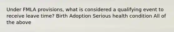 Under FMLA provisions, what is considered a qualifying event to receive leave time? Birth Adoption Serious health condition All of the above