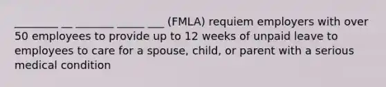 ________ __ _______ _____ ___ (FMLA) requiem employers with over 50 employees to provide up to 12 weeks of unpaid leave to employees to care for a spouse, child, or parent with a serious medical condition