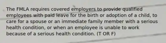 The FMLA requires covered employers to provide qualified employees with paid leave for the birth or adoption of a child, to care for a spouse or an immediate family member with a serious health condition, or when an employee is unable to work because of a serious health condition. (T OR F)