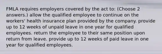 FMLA requires employers covered by the act to: (Choose 2 answers.) allow the qualified employee to continue on the workers' health insurance plan provided by the company. provide up to 12 weeks of unpaid leave in one year for qualified employees. return the employee to their same position upon return from leave. provide up to 12 weeks of paid leave in one year for qualified employees.