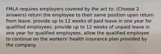 FMLA requires employers covered by the act to: (Choose 2 answers) return the employee to their same position upon return from leave. provide up to 12 weeks of paid leave in one year for qualified employees. provide up to 12 weeks of unpaid leave in one year for qualified employees. allow the qualified employee to continue on the workers' health insurance plan provided by the company.