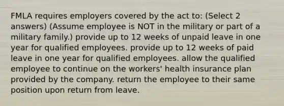 FMLA requires employers covered by the act to: (Select 2 answers) (Assume employee is NOT in the military or part of a military family.) provide up to 12 weeks of unpaid leave in one year for qualified employees. provide up to 12 weeks of paid leave in one year for qualified employees. allow the qualified employee to continue on the workers' health insurance plan provided by the company. return the employee to their same position upon return from leave.