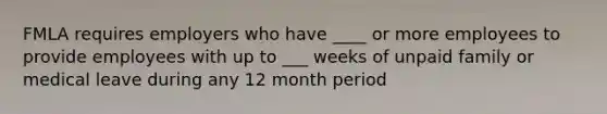 FMLA requires employers who have ____ or more employees to provide employees with up to ___ weeks of unpaid family or medical leave during any 12 month period