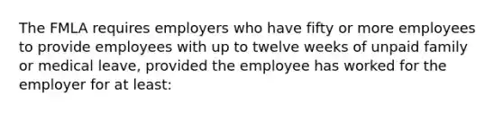 The FMLA requires employers who have fifty or more employees to provide employees with up to twelve weeks of unpaid family or medical leave, provided the employee has worked for the employer for at least: