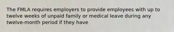 The FMLA requires employers to provide employees with up to twelve weeks of unpaid family or medical leave during any twelve-month period if they have