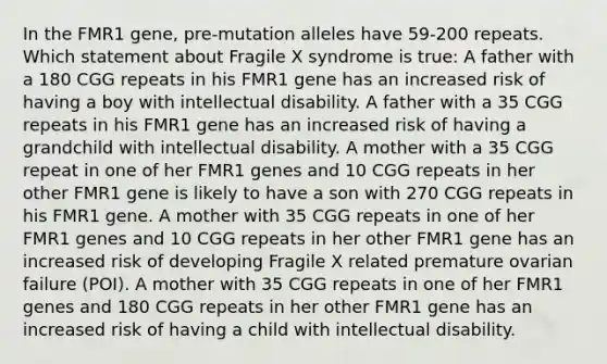 In the FMR1 gene, pre-mutation alleles have 59-200 repeats. Which statement about Fragile X syndrome is true: A father with a 180 CGG repeats in his FMR1 gene has an increased risk of having a boy with intellectual disability. A father with a 35 CGG repeats in his FMR1 gene has an increased risk of having a grandchild with intellectual disability. A mother with a 35 CGG repeat in one of her FMR1 genes and 10 CGG repeats in her other FMR1 gene is likely to have a son with 270 CGG repeats in his FMR1 gene. A mother with 35 CGG repeats in one of her FMR1 genes and 10 CGG repeats in her other FMR1 gene has an increased risk of developing Fragile X related premature ovarian failure (POI). A mother with 35 CGG repeats in one of her FMR1 genes and 180 CGG repeats in her other FMR1 gene has an increased risk of having a child with intellectual disability.