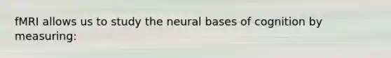 fMRI allows us to study the neural bases of cognition by measuring: