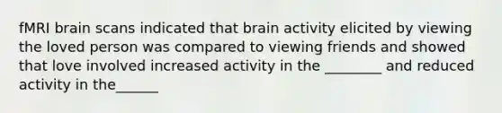 fMRI brain scans indicated that brain activity elicited by viewing the loved person was compared to viewing friends and showed that love involved increased activity in the ________ and reduced activity in the______