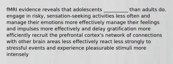 fMRI evidence reveals that adolescents __________ than adults do. engage in risky, sensation-seeking activities less often and manage their emotions more effectively manage their feelings and impulses more effectively and delay gratification more efficiently recruit the prefrontal cortex's network of connections with other brain areas less effectively react less strongly to stressful events and experience pleasurable stimuli more intensely