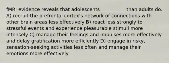 fMRI evidence reveals that adolescents __________ than adults do. A) recruit the prefrontal cortex's network of connections with other brain areas less effectively B) react less strongly to stressful events and experience pleasurable stimuli more intensely C) manage their feelings and impulses more effectively and delay gratification more efficiently D) engage in risky, sensation-seeking activities less often and manage their emotions more effectively