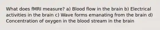 What does fMRI measure? a) Blood flow in the brain b) Electrical activities in the brain c) Wave forms emanating from the brain d) Concentration of oxygen in the blood stream in the brain