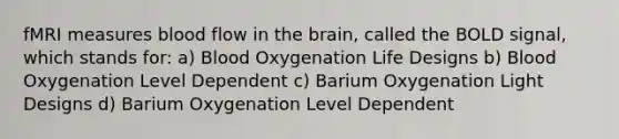 fMRI measures blood flow in the brain, called the BOLD signal, which stands for: a) Blood Oxygenation Life Designs b) Blood Oxygenation Level Dependent c) Barium Oxygenation Light Designs d) Barium Oxygenation Level Dependent