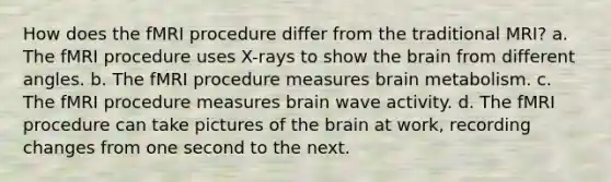 How does the fMRI procedure differ from the traditional MRI? a. The fMRI procedure uses X-rays to show the brain from different angles. b. The fMRI procedure measures brain metabolism. c. The fMRI procedure measures brain wave activity. d. The fMRI procedure can take pictures of the brain at work, recording changes from one second to the next.