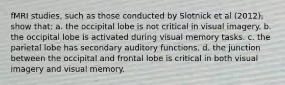 fMRI studies, such as those conducted by Slotnick et al (2012), show that: a. the occipital lobe is not critical in visual imagery. b. the occipital lobe is activated during visual memory tasks. c. the parietal lobe has secondary auditory functions. d. the junction between the occipital and frontal lobe is critical in both visual imagery and visual memory.