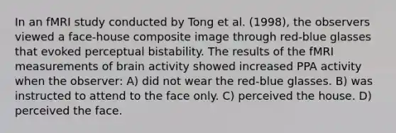 In an fMRI study conducted by Tong et al. (1998), the observers viewed a face-house composite image through red-blue glasses that evoked perceptual bistability. The results of the fMRI measurements of brain activity showed increased PPA activity when the observer: A) did not wear the red-blue glasses. B) was instructed to attend to the face only. C) perceived the house. D) perceived the face.