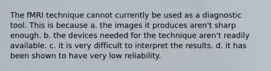 The fMRI technique cannot currently be used as a diagnostic tool. This is because a. the images it produces aren't sharp enough. b. the devices needed for the technique aren't readily available. c. it is very difficult to interpret the results. d. it has been shown to have very low reliability.