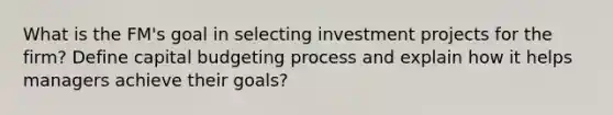 What is the FM's goal in selecting investment projects for the firm? Define capital budgeting process and explain how it helps managers achieve their goals?