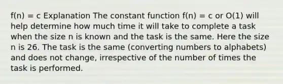 f(n) = c Explanation The constant function f(n) = c or O(1) will help determine how much time it will take to complete a task when the size n is known and the task is the same. Here the size n is 26. The task is the same (converting numbers to alphabets) and does not change, irrespective of the number of times the task is performed.