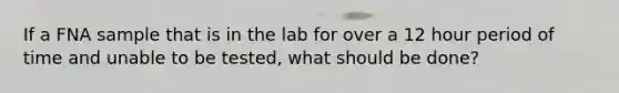 If a FNA sample that is in the lab for over a 12 hour period of time and unable to be tested, what should be done?