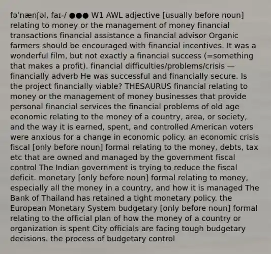 fəˈnænʃəl, faɪ-/ ●●● W1 AWL adjective [usually before noun] relating to money or the management of money financial transactions financial assistance a financial advisor Organic farmers should be encouraged with financial incentives. It was a wonderful film, but not exactly a financial success (=something that makes a profit). financial difficulties/problems/crisis —financially adverb He was successful and financially secure. Is the project financially viable? THESAURUS financial relating to money or the management of money businesses that provide personal financial services the financial problems of old age economic relating to the money of a country, area, or society, and the way it is earned, spent, and controlled American voters were anxious for a change in economic policy. an economic crisis fiscal [only before noun] formal relating to the money, debts, tax etc that are owned and managed by the government fiscal control The Indian government is trying to reduce the fiscal deficit. monetary [only before noun] formal relating to money, especially all the money in a country, and how it is managed The Bank of Thailand has retained a tight monetary policy. the European Monetary System budgetary [only before noun] formal relating to the official plan of how the money of a country or organization is spent City officials are facing tough budgetary decisions. the process of budgetary control