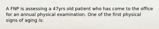 A FNP is assessing a 47yrs old patient who has come to the office for an annual physical examination. One of the first physical signs of aging is: