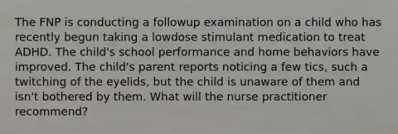 The FNP is conducting a followup examination on a child who has recently begun taking a lowdose stimulant medication to treat ADHD. The child's school performance and home behaviors have improved. The child's parent reports noticing a few tics, such a twitching of the eyelids, but the child is unaware of them and isn't bothered by them. What will the nurse practitioner recommend?