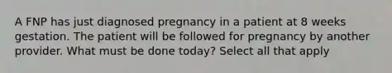 A FNP has just diagnosed pregnancy in a patient at 8 weeks gestation. The patient will be followed for pregnancy by another provider. What must be done today? Select all that apply