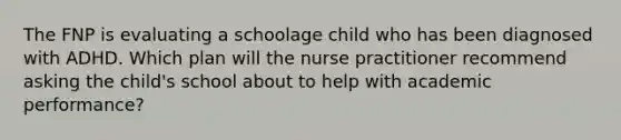 The FNP is evaluating a schoolage child who has been diagnosed with ADHD. Which plan will the nurse practitioner recommend asking the child's school about to help with academic performance?