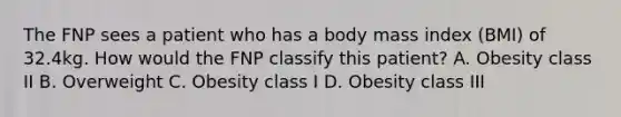 The FNP sees a patient who has a body mass index (BMI) of 32.4kg. How would the FNP classify this patient? A. Obesity class II B. Overweight C. Obesity class I D. Obesity class III