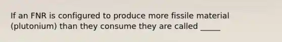 If an FNR is configured to produce more fissile material (plutonium) than they consume they are called _____