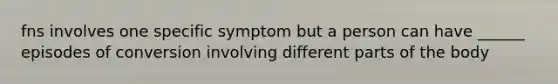 fns involves one specific symptom but a person can have ______ episodes of conversion involving different parts of the body