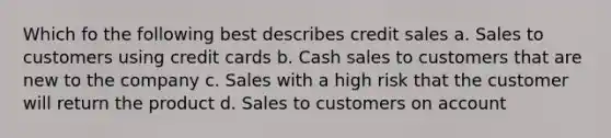 Which fo the following best describes credit sales a. Sales to customers using credit cards b. Cash sales to customers that are new to the company c. Sales with a high risk that the customer will return the product d. Sales to customers on account